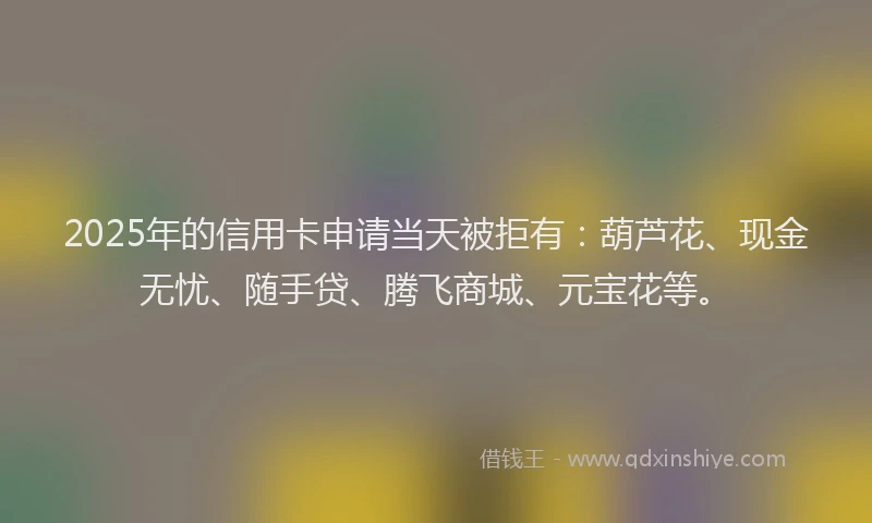 2025年的信用卡申请当天被拒有：葫芦花、现金无忧、随手贷、腾飞商城、元宝花等。
