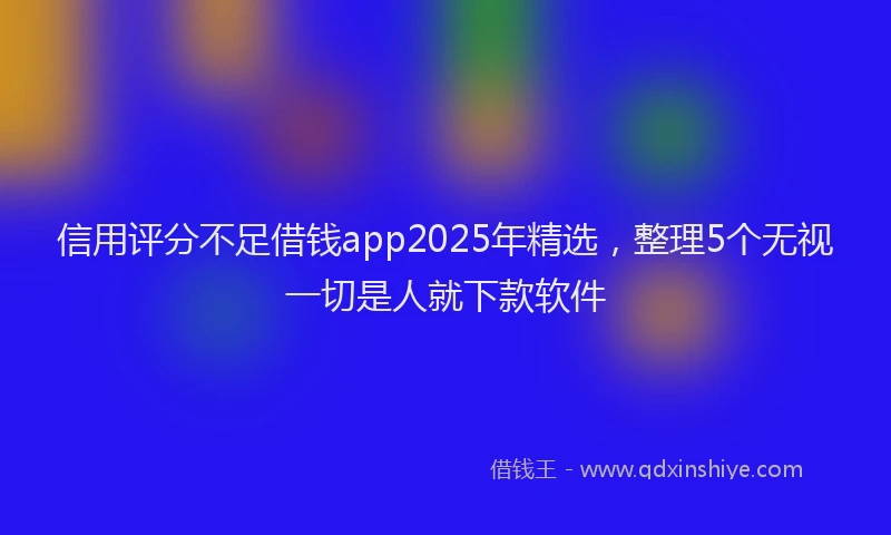信用评分不足借钱app2025年精选，整理5个无视一切是人就下款软件