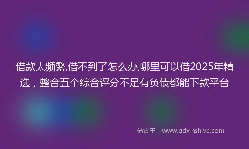 借款太频繁,借不到了怎么办,哪里可以借2025年精选，整合五个综合评分不足有负债都能下款平台