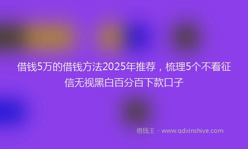 借钱5万的借钱方法2025年推荐，梳理5个不看征信无视黑白百分百下款口子
