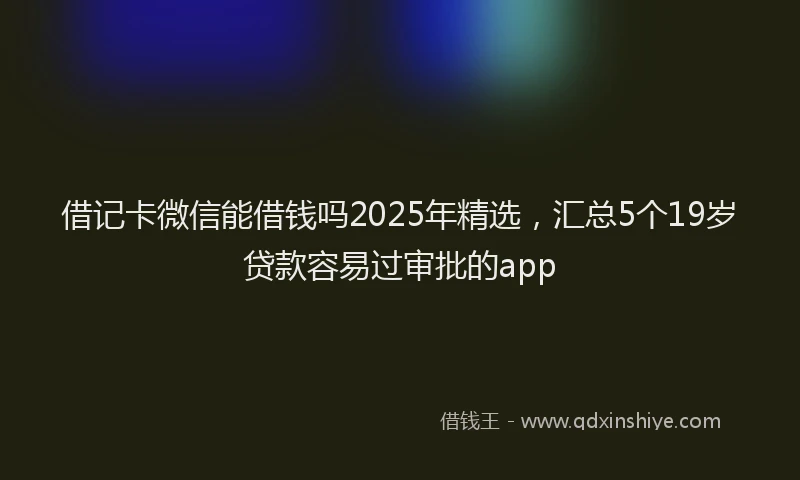 借记卡微信能借钱吗2025年精选，汇总5个19岁贷款容易过审批的app