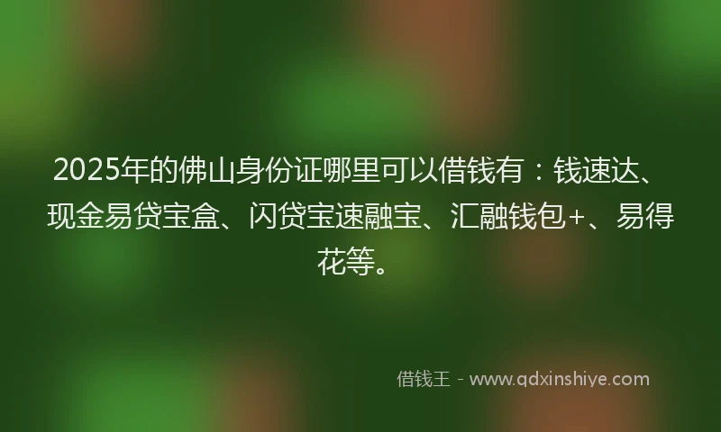 2025年的佛山身份证哪里可以借钱有：钱速达、现金易贷宝盒、闪贷宝速融宝、汇融钱包+、易得花等。