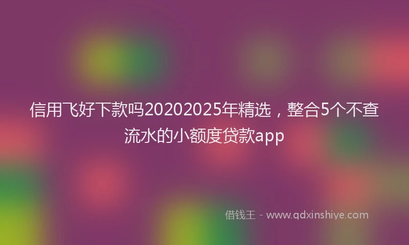 信用飞好下款吗20202025年精选，整合5个不查流水的小额度贷款app