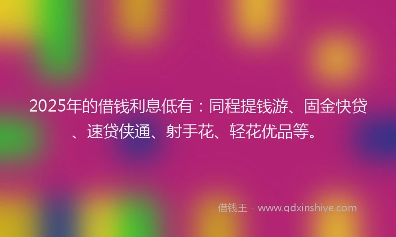 2025年的借钱利息低有：同程提钱游、固金快贷、速贷侠通、射手花、轻花优品等。