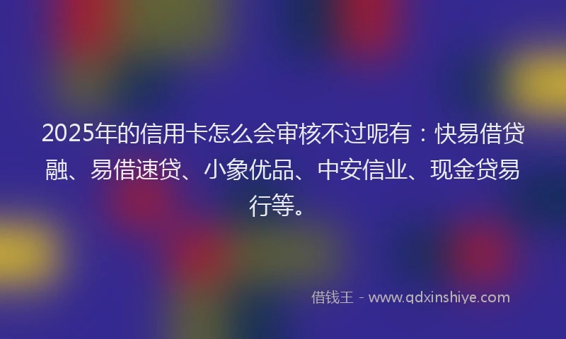 2025年的信用卡怎么会审核不过呢有：快易借贷融、易借速贷、小象优品、中安信业、现金贷易行等。