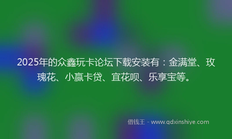 2025年的众鑫玩卡论坛下载安装有：金满堂、玫瑰花、小赢卡贷、宜花呗、乐享宝等。