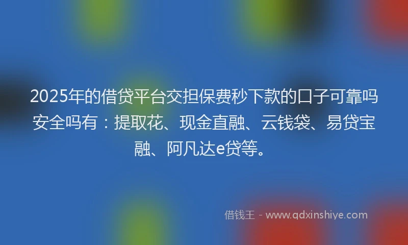 2025年的借贷平台交担保费秒下款的口子可靠吗安全吗有：提取花、现金直融、云钱袋、易贷宝融、阿凡达e贷等。