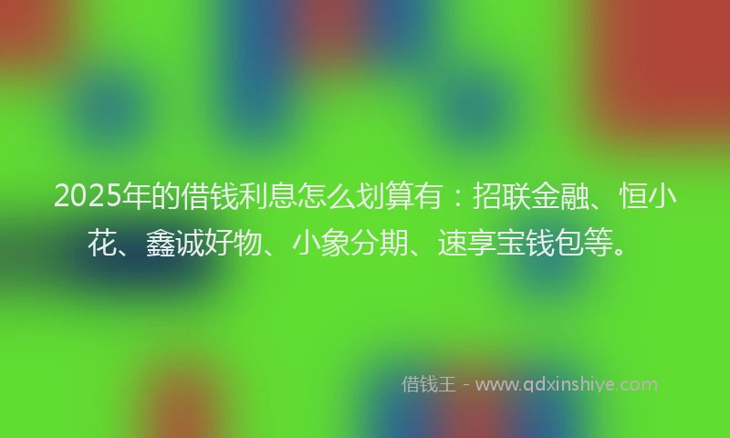 2025年的借钱利息怎么划算有：招联金融、恒小花、鑫诚好物、小象分期、速享宝钱包等。