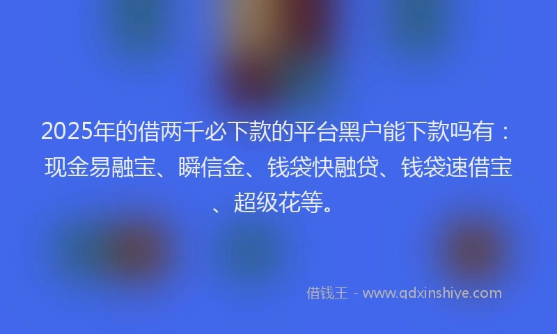 2025年的借两千必下款的平台黑户能下款吗有：现金易融宝、瞬信金、钱袋快融贷、钱袋速借宝、超级花等。