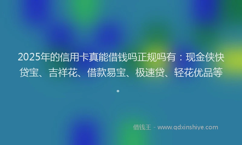 2025年的信用卡真能借钱吗正规吗有：现金侠快贷宝、吉祥花、借款易宝、极速贷、轻花优品等。