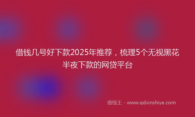 借钱几号好下款2025年推荐，梳理5个无视黑花半夜下款的网贷平台