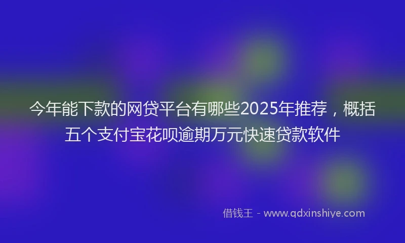 今年能下款的网贷平台有哪些2025年推荐，概括五个支付宝花呗逾期万元快速贷款软件