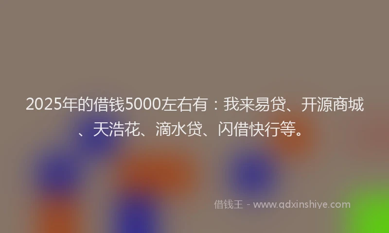 2025年的借钱5000左右有：我来易贷、开源商城、天浩花、滴水贷、闪借快行等。