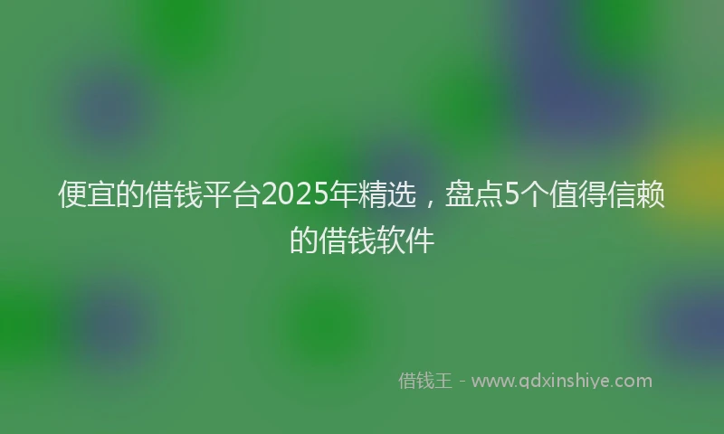 便宜的借钱平台2025年精选，盘点5个值得信赖的借钱软件