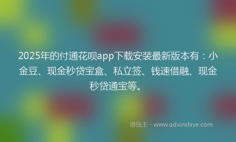 2025年的付通花呗app下载安装最新版本有：小金豆、现金秒贷宝盒、私立签、钱速借融、现金秒贷通宝等。