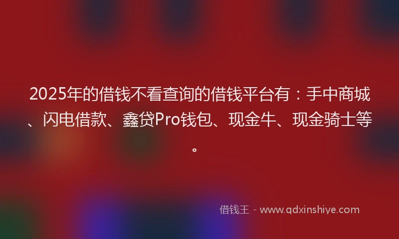 2025年的借钱不看查询的借钱平台有：手中商城、闪电借款、鑫贷Pro钱包、现金牛、现金骑士等。