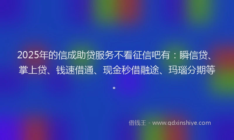 2025年的信成助贷服务不看征信吧有：瞬信贷、掌上贷、钱速借通、现金秒借融途、玛瑙分期等。