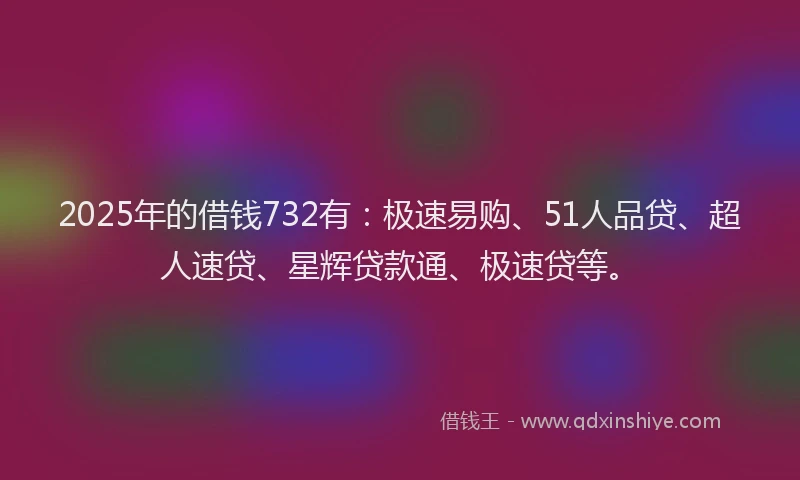 2025年的借钱732有：极速易购、51人品贷、超人速贷、星辉贷款通、极速贷等。