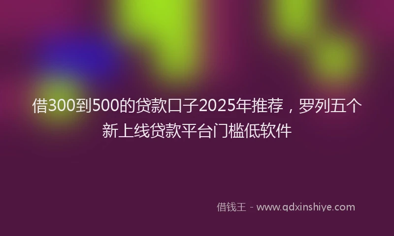 借300到500的贷款口子2025年推荐，罗列五个新上线贷款平台门槛低软件