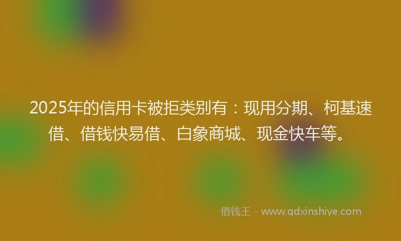 2025年的信用卡被拒类别有：现用分期、柯基速借、借钱快易借、白象商城、现金快车等。