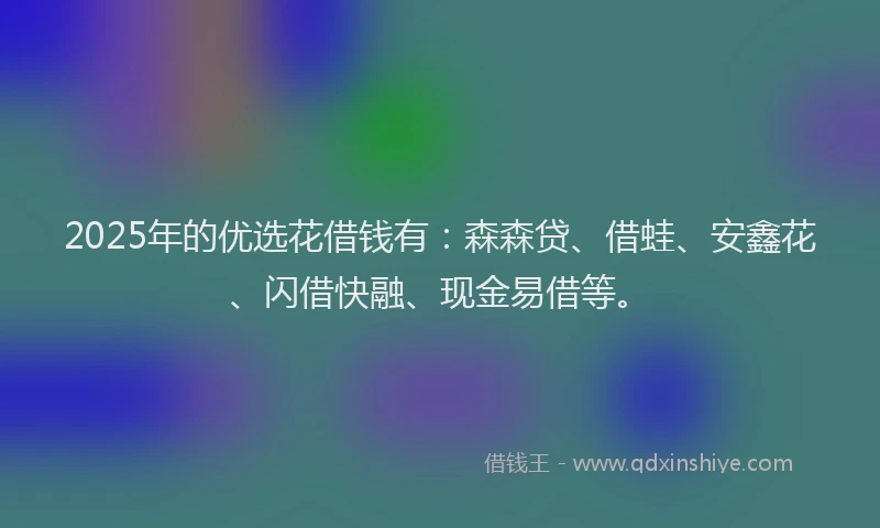 2025年的优选花借钱有：森森贷、借蛙、安鑫花、闪借快融、现金易借等。