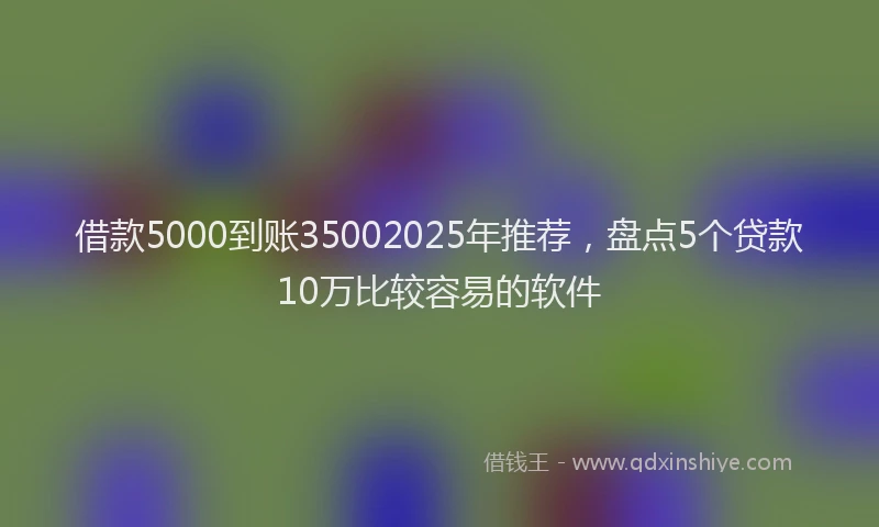 借款5000到账35002025年推荐，盘点5个贷款10万比较容易的软件