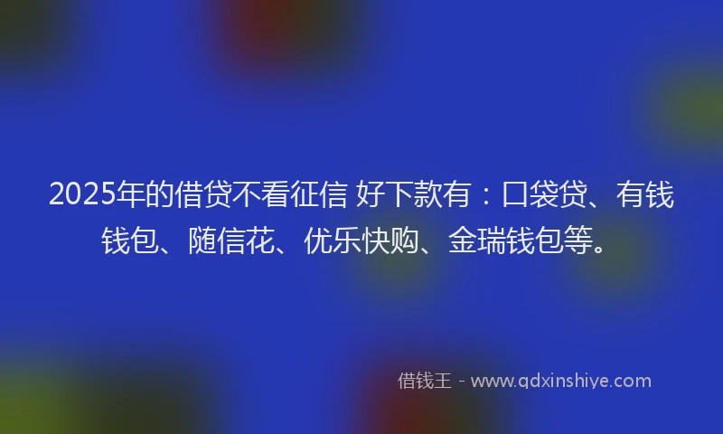 2025年的借贷不看征信 好下款有：口袋贷、有钱钱包、随信花、优乐快购、金瑞钱包等。