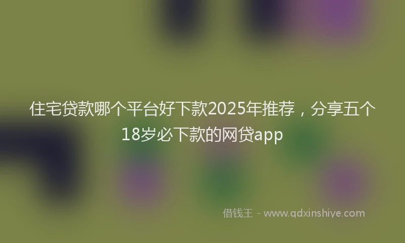 住宅贷款哪个平台好下款2025年推荐，分享五个18岁必下款的网贷app