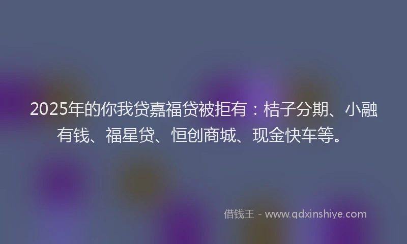2025年的你我贷嘉福贷被拒有：桔子分期、小融有钱、福星贷、恒创商城、现金快车等。
