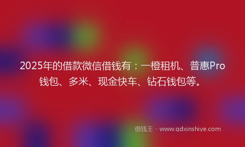 2025年的借款微信借钱有：一橙租机、普惠Pro钱包、多米、现金快车、钻石钱包等。