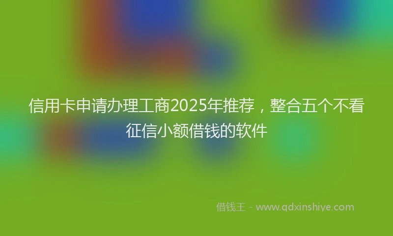 信用卡申请办理工商2025年推荐，整合五个不看征信小额借钱的软件