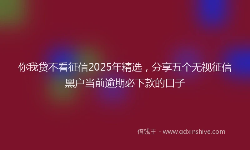 你我贷不看征信2025年精选，分享五个无视征信黑户当前逾期必下款的口子