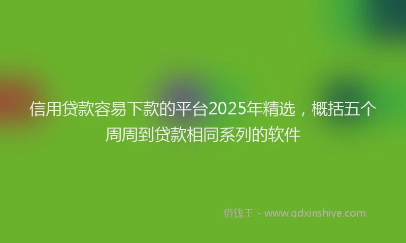 信用贷款容易下款的平台2025年精选，概括五个周周到贷款相同系列的软件