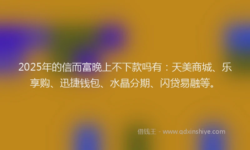 2025年的信而富晚上不下款吗有：天美商城、乐享购、迅捷钱包、水晶分期、闪贷易融等。