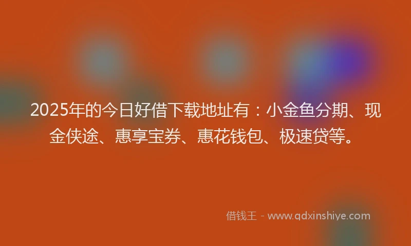 2025年的今日好借下载地址有：小金鱼分期、现金侠途、惠享宝券、惠花钱包、极速贷等。