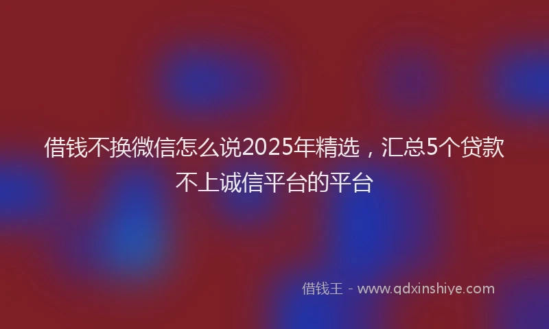 借钱不换微信怎么说2025年精选，汇总5个贷款不上诚信平台的平台