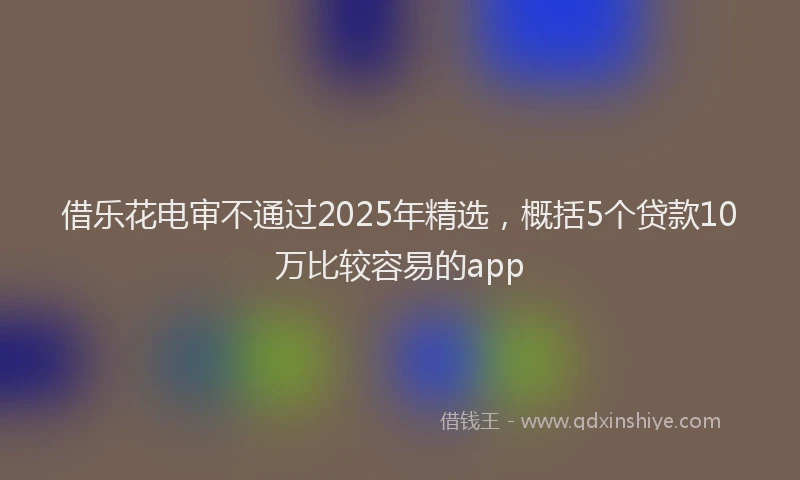 借乐花电审不通过2025年精选，概括5个贷款10万比较容易的app