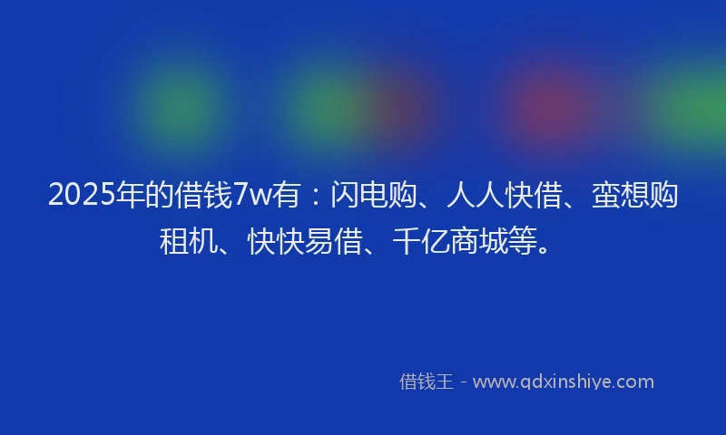 2025年的借钱7w有：闪电购、人人快借、蛮想购租机、快快易借、千亿商城等。