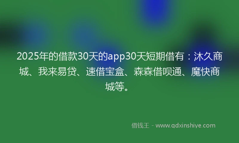 2025年的借款30天的app30天短期借有：沐久商城、我来易贷、速借宝盒、森森借呗通、魔快商城等。