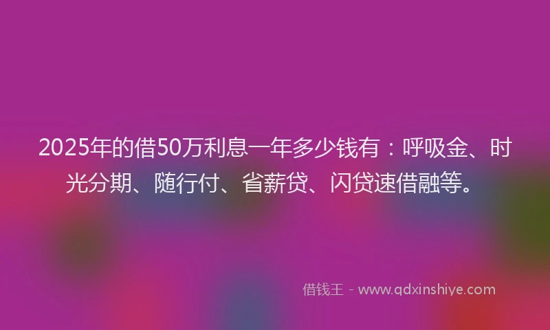 2025年的借50万利息一年多少钱有：呼吸金、时光分期、随行付、省薪贷、闪贷速借融等。