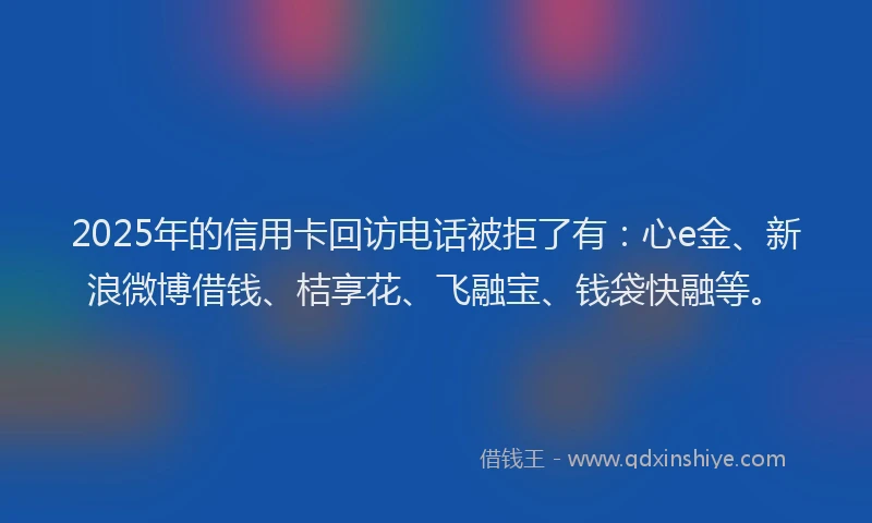2025年的信用卡回访电话被拒了有：心e金、新浪微博借钱、桔享花、飞融宝、钱袋快融等。