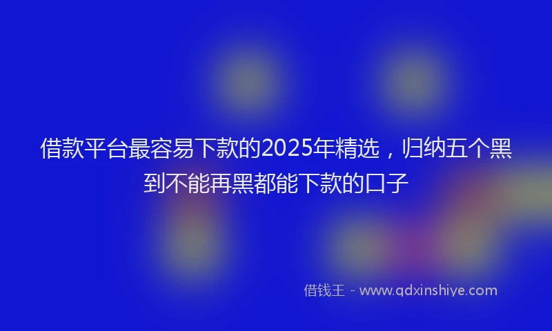 借款平台最容易下款的2025年精选，归纳五个黑到不能再黑都能下款的口子