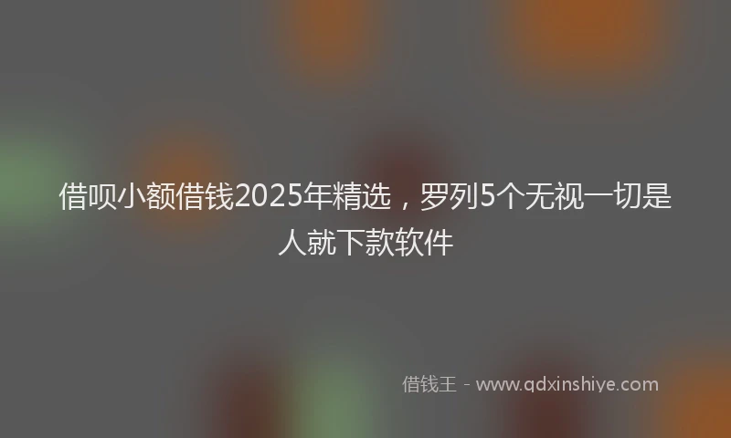 借呗小额借钱2025年精选，罗列5个无视一切是人就下款软件