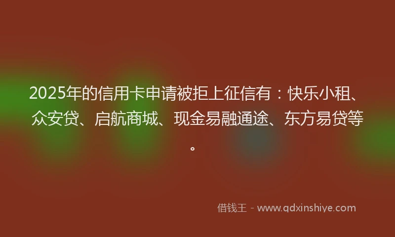 2025年的信用卡申请被拒上征信有：快乐小租、众安贷、启航商城、现金易融通途、东方易贷等。