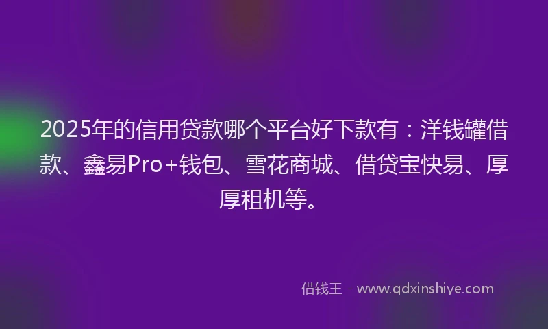 2025年的信用贷款哪个平台好下款有：洋钱罐借款、鑫易Pro+钱包、雪花商城、借贷宝快易、厚厚租机等。