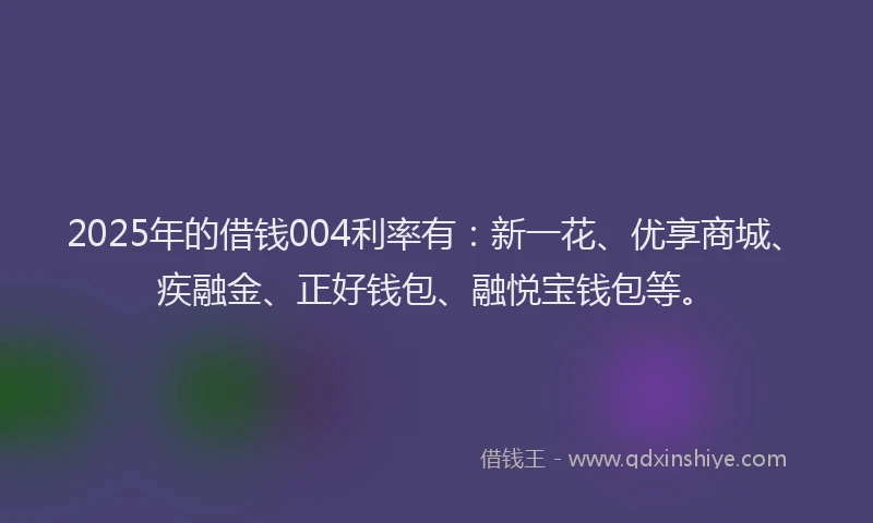 2025年的借钱004利率有：新一花、优享商城、疾融金、正好钱包、融悦宝钱包等。