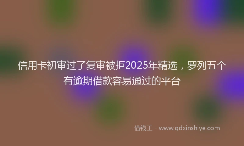 信用卡初审过了复审被拒2025年精选，罗列五个有逾期借款容易通过的平台