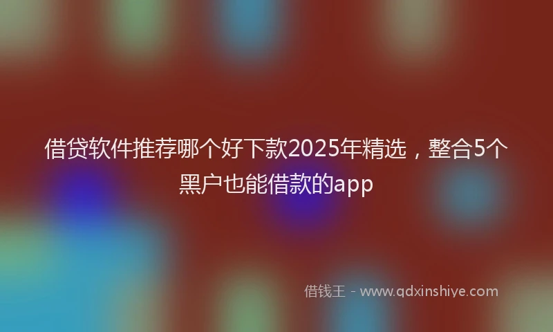 借贷软件推荐哪个好下款2025年精选，整合5个黑户也能借款的app