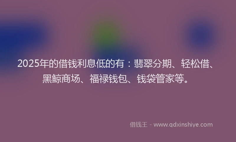 2025年的借钱利息低的有：翡翠分期、轻松借、黑鲸商场、福禄钱包、钱袋管家等。