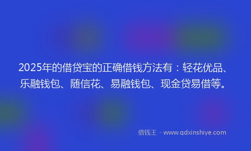 2025年的借贷宝的正确借钱方法有：轻花优品、乐融钱包、随信花、易融钱包、现金贷易借等。